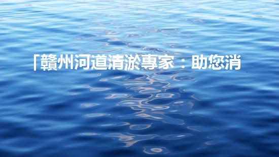 「贛州河道清淤專家：助您消除隱患，維護水域安全與生態(tài)平衡！」